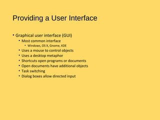 Providing a User Interface
• Graphical user interface (GUI)
• Most common interface
• Windows, OS X, Gnome, KDE
• Uses a mouse to control objects
• Uses a desktop metaphor
• Shortcuts open programs or documents
• Open documents have additional objects
• Task switching
• Dialog boxes allow directed input
 