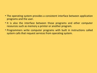 • The operating system provides a consistent interface between application
programs and the user.
• It is also the interface between those programs and other computer
resources such as memory a printer or another program.
• Programmers write computer programs with built in instructions called
system calls that request services from operating system.
 