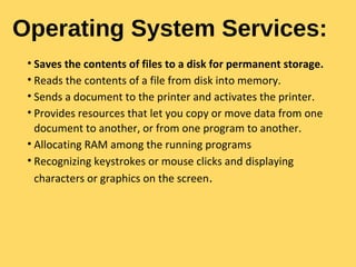 Operating System Services:
• Saves the contents of files to a disk for permanent storage.
• Reads the contents of a file from disk into memory.
• Sends a document to the printer and activates the printer.
• Provides resources that let you copy or move data from one
document to another, or from one program to another.
• Allocating RAM among the running programs
• Recognizing keystrokes or mouse clicks and displaying
characters or graphics on the screen.
 
