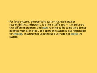 • For large systems, the operating system has even greater
responsibilities and powers. It is like a traffic cop — it makes sure
that different programs and users running at the same time do not
interfere with each other. The operating system is also responsible
for security, ensuring that unauthorized users do not access the
system.
 