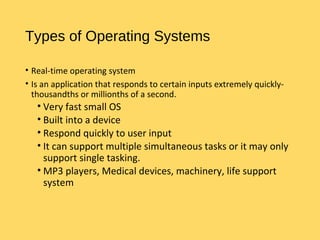 Types of Operating Systems
• Real-time operating system
• Is an application that responds to certain inputs extremely quickly-
thousandths or millionths of a second.
• Very fast small OS
• Built into a device
• Respond quickly to user input
• It can support multiple simultaneous tasks or it may only
support single tasking.
• MP3 players, Medical devices, machinery, life support
system
 