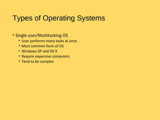 Types of Operating Systems
• Single user/Multitasking OS
• User performs many tasks at once
• Most common form of OS
• Windows XP and OS X
• Require expensive computers
• Tend to be complex
 