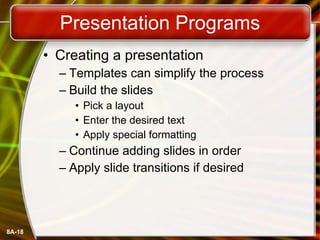 Presentation Programs Creating a presentation Templates can simplify the process Build the slides Pick a layout Enter the desired text Apply special formatting Continue adding slides in order Apply slide transitions if desired 