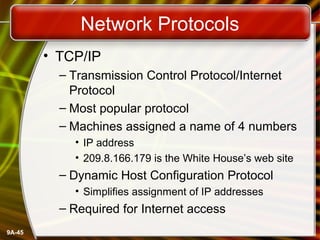 9A-45
Network Protocols
• TCP/IP
– Transmission Control Protocol/Internet
Protocol
– Most popular protocol
– Machines assigned a name of 4 numbers
• IP address
• 209.8.166.179 is the White House’s web site
– Dynamic Host Configuration Protocol
• Simplifies assignment of IP addresses
– Required for Internet access
 