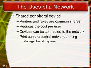 9A-5
The Uses of a Network
• Shared peripheral device
– Printers and faxes are common shares
– Reduces the cost per user
– Devices can be connected to the network
– Print servers control network printing
• Manage the print queue
 