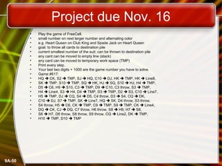 9A-50
Project due Nov. 16
• Play the game of FreeCell.
• small number on next larger number and alternating color
• e.g. Heart Queen on Club King and Spade Jack on Heart Queen
• goal: to throw all cards to destination pile
• current smallest number of the suit: can be thrown to destination pile
• any card can be moved to empty line (stack)
• any card can be moved to temporary work space (TMP)
• Print every step.
• Your last two digits + 1000 are the game number you have to solve.
• Game #617:
• HQ  CK, S2  TMP, SJ  HQ, C10  DJ, HK  TMP, HK  Line8,
• SK  TMP, S10  TMP, SQ  HK, HJ  SQ, S10  HJ, H4  TMP,
• D5  C6, H9  S10, C3  TMP, D9  C10, C3 throw, S3  TMP,
• H4  Line4, S3  H4, D4  TMP, D3  TMP, D2  S3, C10  Line7,
• H5  TMP, DJ  CQ, S4  D5, C4 throw, D3  S4, CQ  DK,
• C10  DJ, S7  TMP, SK  Line7, HQ  SK, D4 throw, S3 throw,
• S4 throw, H5  C6, CK  TMP, C9  TMP, S9  TMP, CK  Line4,
• DQ  CK, CJ  DQ, C7 throw, H6 throw, S8  H9, H7  S8,
• S6  H7, D6 throw, S8 throw, S9 throw, CQ  Line2, DK  TMP,
• H10  TMP, D10  TMP
 