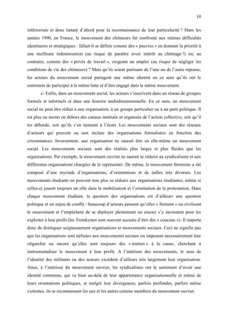 10

infériorisée et donc luttant d’abord pour la reconnaissance de leur particularité ? Dans les
années 1990, en France, le mouvement des chômeurs fut confronté aux mêmes difficultés
identitaires et stratégiques : fallait-il se définir comme des « pauvres » en donnant la priorité à
une meilleure indemnisation (au risque de paraître avoir intérêt au chômage !) ou, au
contraire, comme des « privés de travail », exigeant un emploi (au risque de négliger les
conditions de vie des chômeurs) ? Mais qu’ils soient partisans de l’une ou de l’autre réponse,
les acteurs du mouvement social partagent une même identité en ce sens qu’ils ont le
sentiment de participer à la même lutte et d’être engagé dans le même mouvement.
       c- Enfin, dans un mouvement social, les acteurs s’inscrivent dans un réseau de groupes
formels et informels et dans une histoire multidimensionnelle. En ce sens, un mouvement
social ne peut être réduit à une organisation, à un groupe particulier ou à un parti politique. Il
est plus ou moins en dehors des canaux institués et organisés de l’action collective, soit qu’il
les déborde, soit qu’ils s’en tiennent à l’écart. Les mouvements sociaux sont des réseaux
d’acteurs qui peuvent ou non inclure des organisations formalisées en fonction des
circonstances. Inversement, une organisation ne saurait être en elle-même un mouvement
social. Les mouvements sociaux sont des réalités plus larges et plus fluides que les
organisations. Par exemple, le mouvement ouvrier ne saurait se réduire au syndicalisme et aux
différentes organisations chargées de le représenter. De même, le mouvement féministe a été
composé d’une myriade d’organisations, d’orientations et de tailles très diverses. Les
mouvements étudiants ne peuvent non plus se réduire aux organisations étudiantes, même si
celles-ci jouent toujours un rôle dans la mobilisation et l’orientation de la protestation. Dans
chaque mouvement étudiant, la question des organisations est d’ailleurs une question
politique et un enjeu de conflit : beaucoup d’acteurs pensent qu’elles « freinent » ou civilisent
le mouvement et l’empêchent de se déployer pleinement ou encore s’y incrustent pour les
exploiter à leur profit (les Trotskystes sont souvent accusés d’être des « coucous »). Il importe
donc de distinguer soigneusement organisations et mouvements sociaux. Ceci ne signifie pas
que les organisations sont néfastes aux mouvements sociaux ou imposent nécessairement leur
oligarchie ou encore qu’elles sont toujours des « traitres » à la cause, cherchant à
instrumentaliser le mouvement à leur profit. A l’intérieur des mouvements, le sens de
l’identité des militants ou des acteurs excèdent d’ailleurs très largement leur organisation.
Ainsi, à l’intérieur du mouvement ouvrier, les syndicalistes ont le sentiment d’avoir une
identité commune, qui va bien au-delà de leur appartenance organisationnelle et même de
leurs orientations politiques, et malgré leur divergences, parfois profondes, parfois même
violentes, ils se reconnaissent les uns et les autres comme membres du mouvement ouvrier.
 