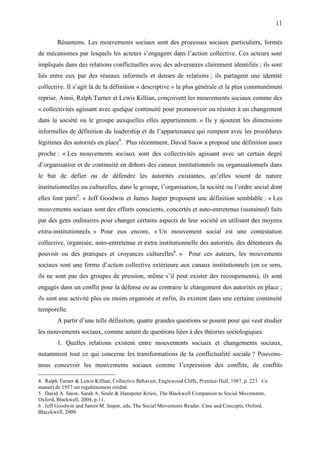11

        Résumons. Les mouvements sociaux sont des processus sociaux particuliers, formés
de mécanismes par lesquels les acteurs s’engagent dans l’action collective. Ces acteurs sont
impliqués dans des relations conflictuelles avec des adversaires clairement identifiés ; ils sont
liés entre eux par des réseaux informels et denses de relations ; ils partagent une identité
collective. Il s’agit là de la définition « descriptive » la plus générale et la plus communément
reprise. Ainsi, Ralph Turner et Lewis Killian, conçoivent les mouvements sociaux comme des
« collectivités agissant avec quelque continuité pour promouvoir ou résister à un changement
dans la société ou le groupe auxquelles elles appartiennent. » Ils y ajoutent les dimensions
informelles de définition du leadership et de l’appartenance qui rompent avec les procédures
légitimes des autorités en place4. Plus récemment, David Snow a proposé une définition assez
proche : « Les mouvements sociaux sont des collectivités agissant avec un certain degré
d’organisation et de continuité en dehors des canaux institutionnels ou organisationnels dans
le but de défier ou de défendre les autorités existantes, qu’elles soient de nature
institutionnelles ou culturelles, dans le groupe, l’organisation, la société ou l’ordre social dont
elles font parti5. » Jeff Goodwin et James Jasper proposent une définition semblable : « Les
mouvements sociaux sont des efforts conscients, concertés et auto-entretenus (sustained) faits
par des gens ordinaires pour changer certains aspects de leur société en utilisant des moyens
extra-institutionnels. » Pour eux encore, « Un mouvement social est une contestation
collective, organisée, auto-entretenue et extra institutionnelle des autorités, des détenteurs du
pouvoir ou des pratiques et croyances culturelles6. » Pour ces auteurs, les mouvements
sociaux sont une forme d’action collective extérieure aux canaux institutionnels (en ce sens,
ils ne sont pas des groupes de pression, même s’il peut exister des recoupements), ils sont
engagés dans un conflit pour la défense ou au contraire le changement des autorités en place ;
ils sont une activité plus ou moins organisée et enfin, ils existent dans une certaine continuité
temporelle.
        A partir d’une telle définition, quatre grandes questions se posent pour qui veut étudier
les mouvements sociaux, comme autant de questions liées à des théories sociologiques.
        1. Quelles relations existent entre mouvements sociaux et changements sociaux,
notamment tout ce qui concerne les transformations de la conflictualité sociale ? Pouvons-
nous concevoir les mouvements sociaux comme l’expression des conflits, de conflits

4 . Ralph Turner & Lewis Killian, Collective Behavior, Englewood Cliffs, Prentice-Hall, 1987, p. 223. Ce
manuel de 1957 est régulièrement réédité.
5 . David A. Snow, Sarah A. Soule & Hanspeter Kriesi, The Blackwell Companion to Social Movements,
Oxford, Blackwell, 2004, p.11.
6 . Jeff Goodwin and James M. Jasper, eds, The Social Movements Reader. Case and Concepts, Oxford,
Blacckwell, 2009.
 