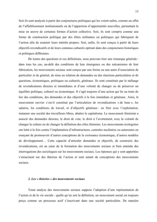 13

Soit ils sont analysés à partir des conjonctures politiques qui les voient naître, comme un effet
de l’affaiblissement institutionnels ou de l’apparition d’opportunités nouvelles, permettant la
mise en œuvre de certaines formes d’action collective. Soit, ils sont compris comme une
forme de construction politique par des élites militantes ou politiques qui fabriquent de
l’action afin de soutenir leurs intérêts propres. Soit, enfin, ils sont conçus à partir de leurs
objectifs revendicatifs et de leurs contenus culturels opérant dans des conjonctures historiques
et politiques différentes.
       De toutes des questions et ces définitions, nous pouvons tirer une remarque générale :
dans tous les cas, au-delà des conditions de leur émergence ou des mécanismes de leur
fabrication, les mouvements sociaux sont conçus par une forme ou une autre d’association de
particulier et de général, de mise en relation de demandes ou des réactions particulières et de
questions, économiques, politiques ou culturels, généraux. Ils sont constitués par le mélange
de revendications directes et immédiates et d’une volonté de changer ou de préserver un
équilibre politique, culturel ou économique. Il s’agit toujours d’une action qui lie ou tente de
lier des conditions, des demandes et des objectifs à la fois immédiats et généraux. Ainsi, le
mouvement ouvrier s’est-il constitué par l’articulation de revendications « de base », les
salaires, les conditions de travail, et d’objectifs généraux : en finir avec l’exploitation,
instaurer une société des travailleurs libres, abattre le capitalisme. Le mouvement féministe a
associé des demandes directes, le droit de vote, le droit à l’avortement, avec la volonté de
changer la culture ou de changer la définition des rôles féminins. Les mouvements écologistes
ont lutté à la fois contre l’implantation d’infrastructures, centrales nucléaires ou autoroutes en
essayant de promouvoir d’autres conceptions de la croissance économique, d’autres modèles
de développement… Cette capacité d’articuler demandes et objectifs, de construire des
revendications, est au cœur de la formation des mouvements sociaux et bien entendu des
interrogations des sociologues sur les mouvements sociaux. Les réponses qui y sont apportées
s’enracinent sur des théories de l’action et sont autant de conceptions des mouvements
sociaux.




       3. Les « théories » des mouvements sociaux


       Toute analyse des mouvements sociaux suppose l’adoption d’une représentation de
l’action et de la vie sociale : quelle qu’en soit la définition, un mouvement social est toujours
perçu comme un processus actif s’inscrivant dans une société particulière. De manière
 