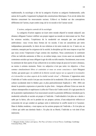 14

traditionnelle, la sociologie a fait de la catégorie d’action sa catégorie fondamentale, celle
autour de la quelle s’organisent la plupart des constructions théoriques. Il en est de même des
théories concernant les mouvements sociaux. Celles-ci se fondent sur des conceptions
différentes de l’action, et par contre coup, de la vie sociale et de l’acteur social.


        L’action, catégorie centrale de la sociologie
        La catégorie d’action suppose un écart entre monde objectif et monde subjectif, une
distance obligeant l’acteur à définir son propre rapport au monde en intervenant sur lui. Pour
les sciences sociales, l’expérience de la modernité est marquée par une profonde
ambivalence : nous vivons deux formes de vie sociale. L’une est caractérisée par notre
indépendance personnelle, le choix de nos relations et de notre mode de vie. L’autre est, au
contraire, marquée par les exigences de la société, la discipline qu’elle nous impose et qui fait
que nous avons l’impression d’agir comme des machines. Nous construisons le sentiment
d’être un individu autonome et libre et, en même temps, nous vivons aussi un ensemble de
contraintes sociales qui nous obligent à agir de telle ou telle manière. Socialement, nous avons
le sentiment de faire partie d’une collectivité et en même temps de pouvoir la tenir à distance,
au moins à certains moments. Notre vie subjective n’est pas notre vie objective. « Nous
sommes simultanément libres et contraints et nous en avons conscience » écrit Margaret
Archer, qui ajoute que « la validité de la théorie sociale repose sur sa capacité à reconnaître
et à réconcilier ces deux aspects de la réalité sociale vécue7. » Précisons. L’opposition entre
l’individu et l’ordre social n’est pas une invention de la modernité. Elle est un leitmotiv de la
culture occidentale dont le théâtre grec et plus particulièrement Sophocle (- 496- -406) ont
donné la première expression et peut-être la plus forte : Antigone affronte Créon au nom de
valeurs intemporelles et supérieures à celles de l’Etat et de l’ordre social. (Il s’agit peut-être là
de la première représentation d’un mouvement social) La première différence introduite par la
modernité culturelle et sociale est propre à l’individu : l’individualité n’est plus un « destin »
subit par le héros, elle est le produit de ses propres actions, d’une subjectivité réflexive et
consciente de soi qui conduit en quelque sorte à intérioriser le conflit moral et à l’assumer.
Dans le théâtre moderne, « tout repose sur les actions propres de l’individu ». Il n’est plus un
« héros qui subit une destinée fatale ». En plus de sa liberté, l’individu se voit doté d’une
intériorité.



7 . Margaret Archer, Culture and Agency, The Place of Culture in Social Theory, Cambridge, Cambridge
University Press, 1996.
 