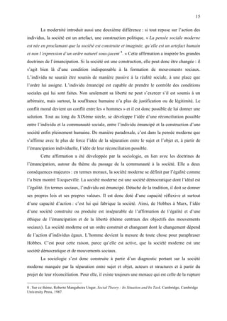 15

        La modernité introduit aussi une deuxième différence : si tout repose sur l’action des
individus, la société est un artefact, une construction politique. « La pensée sociale moderne
est née en proclamant que la société est construite et imaginée, qu’elle est un artefact humain
et non l’expression d’un ordre naturel sous-jacent 8. » Cette affirmation a inspirée les grandes
doctrines de l’émancipation. Si la société est une construction, elle peut donc être changée : il
s’agit bien là d’une condition indispensable à la formation de mouvements sociaux.
L’individu ne saurait être soumis de manière passive à la réalité sociale, à une place que
l’ordre lui assigne. L’individu émancipé est capable de prendre le contrôle des conditions
sociales qui lui sont faites. Non seulement sa liberté ne peut s’exercer s’il est soumis à un
arbitraire, mais surtout, la souffrance humaine n’a plus de justification ou de légitimité. Le
conflit moral devient un conflit entre les « hommes » et il est donc possible de lui donner une
solution. Tout au long du XIXème siècle, se développe l’idée d’une réconciliation possible
entre l’individu et la communauté sociale, entre l’individu émancipé et la construction d’une
société enfin pleinement humaine. De manière paradoxale, c’est dans la pensée moderne que
s’affirme avec le plus de force l’idée de la séparation entre le sujet et l’objet et, à partir de
l’émancipation individuelle, l’idée de leur réconciliation possible.
        Cette affirmation a été développée par la sociologie, en lien avec les doctrines de
l’émancipation, autour du thème du passage de la communauté à la société. Elle a deux
conséquences majeures : en termes moraux, la société moderne se définit par l’égalité comme
l’a bien montré Tocqueville. La société moderne est une société démocratique dont l’idéal est
l’égalité. En termes sociaux, l’individu est émancipé. Détaché de la tradition, il doit se donner
ses propres lois et ses propres valeurs. Il est donc doté d’une capacité réflexive et surtout
d’une capacité d’action : c’est lui qui fabrique la société. Ainsi, de Hobbes à Marx, l’idée
d’une société construite ou produite est inséparable de l’affirmation de l’égalité et d’une
éthique de l’émancipation et de la liberté (thème centraux des objectifs des mouvements
sociaux). La société moderne est un ordre construit et changeant dont le changement dépend
de l’action d’individus égaux. L’homme devient la mesure de toute chose pour paraphraser
Hobbes. C’est pour cette raison, parce qu’elle est active, que la société moderne est une
société démocratique et de mouvements sociaux.
        La sociologie s’est donc construite à partir d’un diagnostic portant sur la société
moderne marquée par la séparation entre sujet et objet, acteurs et structures et à partir du
projet de leur réconciliation. Pour elle, il existe toujours une menace qui est celle de la rupture

8 . Sur ce thème, Roberto Mangabeira Unger, Social Theory : Its Situation and Its Task, Cambridge, Cambridge
University Press, 1987.
 