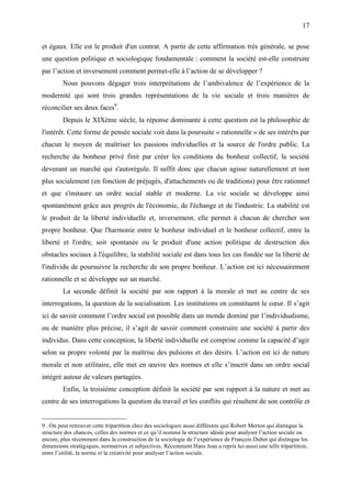 17

et égaux. Elle est le produit d'un contrat. A partir de cette affirmation très générale, se pose
une question politique et sociologique fondamentale : comment la société est-elle construite
par l’action et inversement comment permet-elle à l’action de se développer ?
        Nous pouvons dégager trois interprétations de l’ambivalence de l’expérience de la
modernité qui sont trois grandes représentations de la vie sociale et trois manières de
réconcilier ses deux faces9.
        Depuis le XIXème siècle, la réponse dominante à cette question est la philosophie de
l'intérêt. Cette forme de pensée sociale voit dans la poursuite « rationnelle » de ses intérêts par
chacun le moyen de maîtriser les passions individuelles et la source de l'ordre public. La
recherche du bonheur privé finit par créer les conditions du bonheur collectif, la société
devenant un marché qui s'autorégule. Il suffit donc que chacun agisse naturellement et non
plus socialement (en fonction de préjugés, d'attachements ou de traditions) pour être rationnel
et que s'instaure un ordre social stable et moderne. La vie sociale se développe ainsi
spontanément grâce aux progrès de l'économie, de l'échange et de l'industrie. La stabilité est
le produit de la liberté individuelle et, inversement, elle permet à chacun de chercher son
propre bonheur. Que l'harmonie entre le bonheur individuel et le bonheur collectif, entre la
liberté et l'ordre, soit spontanée ou le produit d'une action politique de destruction des
obstacles sociaux à l'équilibre, la stabilité sociale est dans tous les cas fondée sur la liberté de
l'individu de poursuivre la recherche de son propre bonheur. L’action est ici nécessairement
rationnelle et se développe sur un marché.
        La seconde définit la société par son rapport à la morale et met au centre de ses
interrogations, la question de la socialisation. Les institutions en constituent le cœur. Il s’agit
ici de savoir comment l’ordre social est possible dans un monde dominé par l’individualisme,
ou de manière plus précise, il s’agit de savoir comment construire une société à partir des
individus. Dans cette conception, la liberté individuelle est comprise comme la capacité d’agir
selon sa propre volonté par la maîtrise des pulsions et des désirs. L’action est ici de nature
morale et non utilitaire, elle met en œuvre des normes et elle s’inscrit dans un ordre social
intégré autour de valeurs partagées.
        Enfin, la troisième conception définit la société par son rapport à la nature et met au
centre de ses interrogations la question du travail et les conflits qui résultent de son contrôle et


9 . On peut retrouver cette tripartition chez des sociologues aussi différents que Robert Merton qui distingue la
structure des chances, celles des normes et ce qu’il nomme la structure idéale pour analyser l’action sociale ou
encore, plus récemment dans la construction de la sociologie de l’expérience de François Dubet qui distingue les
dimensions stratégiques, normatives et subjectives. Récemment Hans Joas a repris lui-aussi une telle tripartition,
entre l’utilité, la norme et la créativité pour analyser l’action sociale.
 