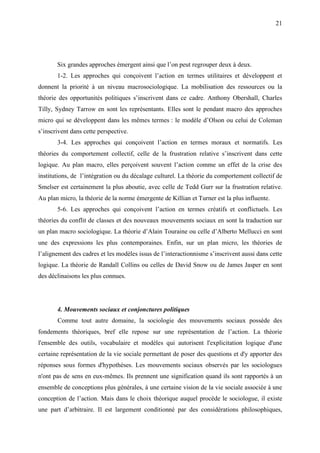 21




       Six grandes approches émergent ainsi que l’on peut regrouper deux à deux.
       1-2. Les approches qui conçoivent l’action en termes utilitaires et développent et
donnent la priorité à un niveau macrosociologique. La mobilisation des ressources ou la
théorie des opportunités politiques s’inscrivent dans ce cadre. Anthony Obershall, Charles
Tilly, Sydney Tarrow en sont les représentants. Elles sont le pendant macro des approches
micro qui se développent dans les mêmes termes : le modèle d’Olson ou celui de Coleman
s’inscrivent dans cette perspective.
       3-4. Les approches qui conçoivent l’action en termes moraux et normatifs. Les
théories du comportement collectif, celle de la frustration relative s’inscrivent dans cette
logique. Au plan macro, elles perçoivent souvent l’action comme un effet de la crise des
institutions, de l’intégration ou du décalage culturel. La théorie du comportement collectif de
Smelser est certainement la plus aboutie, avec celle de Tedd Gurr sur la frustration relative.
Au plan micro, la théorie de la norme émergente de Killian et Turner est la plus influente.
       5-6. Les approches qui conçoivent l’action en termes créatifs et conflictuels. Les
théories du conflit de classes et des nouveaux mouvements sociaux en sont la traduction sur
un plan macro sociologique. La théorie d’Alain Touraine ou celle d’Alberto Mellucci en sont
une des expressions les plus contemporaines. Enfin, sur un plan micro, les théories de
l’alignement des cadres et les modèles issus de l’interactionnisme s’inscrivent aussi dans cette
logique. La théorie de Randall Collins ou celles de David Snow ou de James Jasper en sont
des déclinaisons les plus connues.




       4. Mouvements sociaux et conjonctures politiques
       Comme tout autre domaine, la sociologie des mouvements sociaux possède des
fondements théoriques, bref elle repose sur une représentation de l’action. La théorie
l'ensemble des outils, vocabulaire et modèles qui autorisent l'explicitation logique d'une
certaine représentation de la vie sociale permettant de poser des questions et d'y apporter des
réponses sous formes d'hypothèses. Les mouvements sociaux observés par les sociologues
n'ont pas de sens en eux-mêmes. Ils prennent une signification quand ils sont rapportés à un
ensemble de conceptions plus générales, à une certaine vision de la vie sociale associée à une
conception de l’action. Mais dans le choix théorique auquel procède le sociologue, il existe
une part d’arbitraire. Il est largement conditionné par des considérations philosophiques,
 