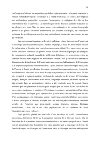 24

confirmer ou d'infirmer les propositions par l'observation empirique ; elle prend en compte la
relation entre l'observateur (le sociologue) et la réalité observée (la vie sociale). Elle implique
une méthodologie particulière permettant l'investigation, la collection des faits et leur
interprétation dans le cadre fixé. La méthodologie est une façon de contrôler la relation du
sociologue à son objet. Mais en même temps, cette sociologie et les constructions qu’elle
propose n’est jamais totalement indépendante des contextes historiques, des orientations
politiques des sociologues et peut-être plus profondément encore, des mouvements sociaux
qu’elle étudie.
       Les conjonctures historiques et les choix politiques pèsent fortement sur l’histoire de
la sociologie des mouvements sociaux. Pendant longtemps, l’étude des mouvements sociaux
fut incluse dans le domaine plus vaste du comportement collectif. Les mouvements sociaux
étaient considérés comme un cas parmi d’autres, avec les foules et les paniques par exemples,
de comportement collectif. Au-delà des différentes définitions, ces conceptions avaient en
commun une vue plutôt négative des mouvements sociaux : elles y voyaient des ferments de
désordre ou de déstabilisation de l’ordre social, des moments d’effondrement de l’intégration
et d’irruption des pulsions ou des frustrations. De fait, dans son élaboration la plus haute, celle
de Parsons, la théorie sociologique dominante, percevait les mouvements sociaux comme des
manifestations d’une forme ou un autre de crise du système social. Ils devaient de ce fait être
plus présents à la marge du système, portés par des individus ou des groupes à l’écart et peu
intégrés, menaçant l’ordre établi. Cette vision, longtemps dominante, et encore aujourd’hui
très présente dans les commentaires publics, a été construite après la seconde Guerre
mondiale par une génération de sociologues marqués par les années 30/40, c'est-à-dire des
mouvements extrémistes et totalitaires. Ce sont ces circonstances qui ont façonné leur vision
des mouvements, du danger qu’ils représentaient pour la démocratie et l’intégration sociale.
C’est aussi pourquoi, cette littérature a toujours montré une certaine hostilité aux mouvements
et à leurs participants. C’est aussi pourquoi, elle s’est intéressé prioritairement aux conditions
sociales   de     l’irruption   des   mouvements    sociaux    (ruptures,   anomie,     décalages,
massification…) d’un côté et aux effets psychosociaux de ces conditions de l’autre
(frustration, agression, violence).
       Cette première période est aussi celle d’une sociologie du conflit, essentiellement
européenne, directement héritée de la conception marxiste de la lutte des classes. Elle est
fortement liée à la puissance des mouvements ouvriers et à l’action des syndicats et s’inscrit
souvent directement dans l’ensemble plus vaste constitué par la sociologie du travail. En
Grande-Bretagne, en Allemagne, en France ou en Italie, se développe ainsi une sociologie des
 