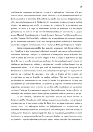 25

conflits et des mouvements sociaux qui s’oppose à la sociologie de l’intégration. Elle voit
dans les conflits, et notamment dans les conflits de classes, l’un des fondements essentiels du
fonctionnement de la démocratie, de la stabilité des sociétés mais aussi du changement social.
Alors que dans la perspective de l’intégration les mouvements sociaux sont vus de manière
négative, les sociologues du conflit, au contraire, les perçoivent de façon nettement plus
positive, du moins s’il s’agit de mouvements ouvriers ou populaires. Les sociologues
promoteurs de ces analyses ont très souvent été fortement liés aux syndicats et à la Gauche,
comme Marshall, Rex et Lockwood en Grande-Bretagne, Dahrendorf en Allemagne, Pizzorno
en Italie, Touraine, Naville et Mallet en France. Sur le plan politique, ils sont aussi marqués
par les mouvements des années 30/40, mais aussi par la violente répression du mouvement
ouvrier par les régimes communistes à l’Est de l’Europe, à Berlin, en Pologne ou en Hongrie.
       Cette première période prend fin dans les années soixante aux Etats-Unis et en Europe.
Aux Etats-Unis, le Mouvement pour les Droits civiques et le mouvement étudiant démentent
brutalement les théories classiques : la contestation ne vient pas des marges du système, elle
vient du centre, des individus les mieux intégrés et dont le niveau de participation est déjà
élevé. De plus, la nouvelle génération de sociologues (les élèves de la précédente) est souvent
très liée aux activistes ou aux militants et manifeste une sympathie politique évidente pour les
mouvements sociaux. Ils ne voient plus dans les mouvements sociaux l’irruption de la
frustration ou la manifestation de la crise, mais une construction politique, une façon pour des
activistes de « mobiliser des ressources » pour créer de l’action et faire avancer des
revendications ou essayer d’accéder au système politique. Dès lors, ils conçoivent la
participation aux mouvements sociaux comme le résultat d’un processus de décision tout
aussi rationnel que toute autre conduite. Les questions qu’ils posent concernent les ressources
disponibles, les stratégies mises en œuvres par les élites ou les organisations, les opportunités
politiques. Plutôt que de se demander « pourquoi », ils considèrent que l’action collective est
en quelque sorte « normale » et qu’il faut expliquer « comment » elle est construite et par qui.
       Du côté européen, l’irruption des mouvements sociaux des années soixante et
l’explosion de Mai 68 conduisent plutôt à élargir les questionnements et à ne plus se focaliser
prioritairement sur le mouvement ouvrier. Le thème des « nouveaux mouvements sociaux »
devient central : les sociologues insistent sur l’élargissement des revendications, qui
concernent de nombreux aspects de la vie sociale et sont portées par de nouveaux secteurs, et
surtout, sur les dimensions identitaires présentes dans ces mouvements, comme le mouvement
des femmes, le mouvement écologiste, le mouvement étudiant ou encore les mouvements
régionalistes. La participation aux mouvements sociaux met en cause plus directement que le
 