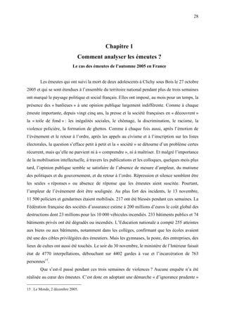 28




                                            Chapitre 1
                              Comment analyser les émeutes ?
                           Le cas des émeutes de l’automne 2005 en France


        Les émeutes qui ont suivi la mort de deux adolescents à Clichy sous Bois le 27 octobre
2005 et qui se sont étendues à l’ensemble du territoire national pendant plus de trois semaines
ont marqué le paysage politique et social français. Elles ont imposé, au mois pour un temps, la
présence des « banlieues » à une opinion publique largement indifférente. Comme à chaque
émeute importante, depuis vingt cinq ans, la presse et la société françaises en « découvrent »
la « toile de fond » : les inégalités sociales, le chômage, la discrimination, le racisme, la
violence policière, la formation de ghettos. Comme à chaque fois aussi, après l’émotion de
l’événement et le retour à l’ordre, après les appels au civisme et à l’inscription sur les listes
électorales, la question s’efface petit à petit et la « société » se détourne d’un problème certes
récurrent, mais qu’elle ne parvient ni à « comprendre », ni à maîtriser. Et malgré l’importance
de la mobilisation intellectuelle, à travers les publications et les colloques, quelques mois plus
tard, l’opinion publique semble se satisfaire de l’absence de mesure d’ampleur, du mutisme
des politiques et du gouvernement, et du retour à l’ordre. Répression et silence semblent être
les seules « réponses » ou absence de réponse que les émeutes aient suscitée. Pourtant,
l’ampleur de l’événement doit être soulignée. Au plus fort des incidents, le 13 novembre,
11 500 policiers et gendarmes étaient mobilisés. 217 ont été blessés pendant ces semaines. La
Fédération française des sociétés d’assurance estime à 200 millions d’euros le coût global des
destructions dont 23 millions pour les 10 000 véhicules incendiés. 233 bâtiments publics et 74
bâtiments privés ont été dégradés ou incendiés. L’Education nationale a compté 255 atteintes
aux biens ou aux bâtiments, notamment dans les collèges, confirmant que les écoles avaient
été une des cibles privilégiées des émeutiers. Mais les gymnases, la poste, des entreprises, des
lieux de cultes ont aussi été touchés. Le soir du 30 novembre, le ministère de l’Intérieur faisait
état de 4770 interpellations, débouchant sur 4402 gardes à vue et l’incarcération de 763
personnes15.
        Que s’est-il passé pendant ces trois semaines de violences ? Aucune enquête n’a été
réalisée au cœur des émeutes. C’est donc en adoptant une démarche « d’ignorance prudente »

15 . Le Monde, 2 décembre 2005.
 