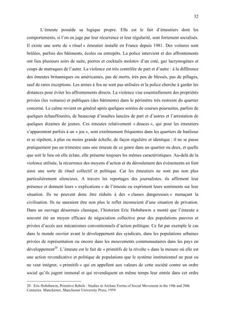 32

        L’émeute possède sa logique propre. Elle est le fait d’émeutiers dont les
comportements, si l’on en juge par leur récurrence et leur régularité, sont fortement socialisés.
Il existe une sorte de « rituel » émeutier installé en France depuis 1981. Des voitures sont
brûlées, parfois des bâtiments, écoles ou entrepôts. La police intervient et des affrontements
ont lieu plusieurs soirs de suite, pierres et cocktails molotov d’un coté, gaz lacrymogènes et
coups de matraques de l’autre. La violence est très contrôlée de part et d’autre : à la différence
des émeutes britanniques ou américaines, pas de morts, très peu de blessés, pas de pillages,
sauf de rares exceptions. Les armes à feu ne sont pas utilisées et la police cherche à garder les
distances pour éviter les affrontements directs. La violence vise essentiellement des propriétés
privées (les voitures) et publiques (des bâtiments) dans le périmètre très restreint du quartier
concerné. Le calme revient en général après quelques soirées de courses poursuites, parfois de
quelques échauffourées, de beaucoup d’insultes lancées de part et d’autres et l’arrestation de
quelques dizaines de jeunes. Ces émeutes relativement « douces », qui pour les émeutiers
s’apparentent parfois à un « jeu », sont extrêmement fréquentes dans les quartiers de banlieue
et se répètent, à plus ou moins grande échelle, de façon régulière et identique : il ne se passe
pratiquement pas un trimestre sans une émeute de ce genre dans un quartier ou deux, et quelle
que soit le lieu où elle éclate, elle présente toujours les mêmes caractéristiques. Au-delà de la
violence utilisée, la récurrence des moyens d’action et du déroulement des événements en font
ainsi une sorte de rituel collectif et politique. Car les émeutiers ne sont pas non plus
particulièrement silencieux. A travers les reportages des journalistes, ils affirment leur
présence et donnent leurs « explications » de l’émeute ou expriment leurs sentiments sur leur
situation. Ils ne peuvent donc être réduits à des « classes dangereuses » menaçant la
civilisation. Ils ne sauraient être non plus le reflet inconscient d’une situation de privation.
Dans un ouvrage désormais classique, l’historien Eric Hobsbawm a monté que l’émeute a
souvent été un moyen efficace de négociation collective pour des populations pauvres et
privées d’accès aux mécanismes conventionnels d’action politique. Ce fut par exemple le cas
dans le monde ouvrier avant le développement des syndicats, dans les populations urbaines
privées de représentation ou encore dans les mouvements communautaires dans les pays en
développement20. L’émeute est le fait de « primitifs de la révolte » dans la mesure où elle est
une action revendicative et politique de populations que le système institutionnel ne peut ou
ne veut intégrer, « primitifs » qui en appellent aux valeurs de cette société contre un ordre
social qu’ils jugent immoral et qui revendiquent en même temps leur entrée dans cet ordre

20 . Eric Hobsbawm, Primitive Rebels : Studies in Archaic Forms of Social Movement in the 19th and 20th
Centuries. Manchester, Manchester University Press, 1959.
 