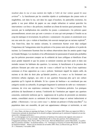 36

insultent dans la rue et nous mettent des baffes à l’abri de leur voiture quand ils nous
arrêtent27 ». Le harcèlement par les contrôles répétés et systématiques des jeunes noirs et
maghrébins, soit dans la rue, soit dans les cages d’escaliers, les patrouilles nocturnes, les
gardes à vue pour défaut de papier ou une simple infraction et surtout peut-être les
interventions « en force » des policiers, installent un climat de tension quasi permanent. Très
souvent, par la multiplication des contrôles les jeunes « connaissent » les policiers quasi
personnellement, savent ceux qui sont « corrects » et ceux qui sont prompts à l’insulte ou au
coup de matraque et inversement, les policiers « connaissent » les jeunes et construisent avec
eux une sorte de « jeu » violent et humiliant, très souvent marqué par un racisme explicite28.
Aux Etats-Unis, dans les années soixante, la commission Kerner avait déjà souligné
l’importance de l’antagonisme entre les policiers et les jeunes noirs des ghettos et le poids du
racisme. La Commission Scarman fera les mêmes observations dans les années quatre vingt
en Grande Bretagne. Les incidents et les affrontements lui paraissaient d’autant plus probables
que les policiers pouvaient compter sur la solidarité de leurs collègues et bénéficier d’une
assez grande impunité et que les jeunes se sentaient soutenus par leurs pairs et dans une
moindre mesure les habitants des quartiers. Le racisme, le harcèlement et la pression des
policiers finissent par créer une sorte de « nous » collectif sur la base d’une expérience
commune et d’une opposition au « eux » policier. Sentiment négatif du mépris subît, du
racisme et du déni de droit plus qu’identité positive, ce « nous » se lie fortement aux
territoires urbains ségrégés, aux cités et aux quartiers beaucoup plus qu’à une culture
populaire qu’il s’agirait de défendre. Si les « jeunes de banlieue » ne constituent pas une
catégorie sociale ou culturelle, ils partagent largement le sentiment de subir un « traitement »
commun, de vivre une expérience commune face à l’institution policière. Les pratiques
policières de harcèlement et surtout, l’extériorité de l’institution par rapport aux quartiers
concernés, extériorité renforcée par la suppression de la police de proximité ces dernières
années, consolident encore ce sentiment d’un traitement inique et surtout indiscriminé et
global. « Maintenant, c’est eux contre nous ! », déclare un policier à Clichy-sous-Bois29. La
population dans son ensemble, de part son appartenance ethnique et territoriale, se sent

27 . Aziz, 20ans, cité dans un reportage du Figaro. Le Figaro, 14 novembre 2005. Dans son rapport de 2004, la
Commission nationale de déontologie de la sécurité souligne également que le sentiment d’impunité est une des
causes des « dérapages policiers ».
28 . Les témoignages sur les interventions policières en banlieue et les analyses des rapports entre jeunes et
police sont multiples. Voir par exemple : Michel Kokoreff, La force des quartiers. De la délinquance à
l’engagement politique, Paris, Payot, 2003, p.144 et suiv. Marwan Mohammed, Laurent Mucchielli, « La police
dans les quartiers sensibles : un profond malaise. » In : Véronique Le Goaziou et Laurent Mucchielli, dir, Quand
les banlieues brûlent… Retour sur les émeutes de novembre 2005. Paris, La Découverte, pp. 98-119.
29 . L’Humanité, 5 novembre 2005.
 