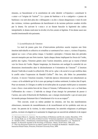 38

émeutes, ce basculement et la constitution de cette identité « d’injustice » constituent le
« cœur » et l’origine de l’action34. Le « jeune de banlieue » et la « catégorie » « jeunes de
banlieues » ne sont alors plus des « délinquants » ou des « classes dangereuses » mais ils sont
des victimes, victimes quotidiennes du harcèlement et du racisme policiers soudain révélés
par le drame. En activant le « nous » et en faisant basculer la légitimité des cadres
interprétatifs, le drame rend ainsi la révolte à la fois censée et légitime. Il lui donne aussi une
tonalité émotionnelle très puissante.




        3. La mobilisation de l’émotion
        La mort de jeunes gens lors d’interventions policières suscite toujours une forte
émotion individuelle et collective et cristallise ce sentiment d’un « nous », victime d’injustice,
opposé au « eux » d’une police inique. L’incident « précipite » l’émeute dans des périodes
souvent marquées par une forte tension. Après chaque drame impliquant les forces de l’ordre,
parfois des vigiles, l’émotion génère ainsi l’action émeutière, action qui se tourne d’abord
vers les forces de l’ordre. Depuis longtemps, les historiens ont souligné la centralité de ces
dimensions émotionnelles dans le déclenchement et l’orientation de l’émeute35. L’émotion
dissout l’individu et soude la collectivité. Elle est la « glue » du social et ce qui mobilise dans
le conflit selon l’expression de Randall Collins36. Dès lors, elle libère les potentialités
d’action. A travers l’émotion ressentie, l’individu éprouve directement son rattachement au
« nous » et la solidarité qui le lie à ceux qui partage le même sentiment, le même état d’esprit.
Pour un moment, il s’éloigne et oublie la trivialité plate de sa propre réalité pour se soumettre
à une « force » tout entière hors de lui. Grace à l’émeute, l’affirmation du « soi » se fond dans
l’affirmation du « nous ». L’individu se charge d’une énergie lui permettant de passer à
l’action, une sorte d’électricité dit Durkheim, une « énergie émotionnelle » qui est aussi pour
lui morale puisque fortement liée à l’attachement à la vie ou au respect37.
        Très souvent, avant ou même pendant les émeutes, ont lieu des manifestations
silencieuses, moments de rassemblements et de recueillement où les symboles sont mis en
avant : les parents de la victime, la mère notamment, les autorités religieuses et politiques
parfois, invitent à la dignité et à surmonter le chagrin par un surcroît de solidarité et de respect

34 . Barrington Moore Jr., Injustice, The Social Bases of Obedience and Revolt, London, Macmillan, 1978.
35 . George Rudé, op. cit. On utilise d’ailleurs le terme “d’émotions populaires” pour designer les émeutes.
36 . Randall Collins, « Stratification, Emotional Energy, and the Transient Emotions », in : Theodore D.
Kemper, ed, Research Agendas in the Sociology of Emotions, Albany, SUNY Press, 1990, p.28.
37 . Pour une discussion récente de ces aspects à partir de la sociologie de Durkheim : Randall Collins,
Interaction Ritual Chains, Princeton, Princeton University Press, 2004.
 