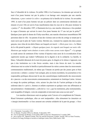 39

face à l’absurdité de la violence. En juillet 1988, à La Courneuve, les émeutes qui suivent la
mort d’un jeune homme tué par la police à un barrage sont marquées par une marche
silencieuse, « pour contenir la colère » en présence de la famille de la victime. En novembre
1995, la mort d’un jeune homme tué par un policier dans un commissariat déclenche une
émeute à Laval. Elle est suivit d’une manifestation dans les rues de la ville pour réclamer la
« justice »38. En décembre 1997, à Dammarie-les-Lys, une marche silencieuse a lieu pendant
la vague d’émeutes qui suivent la mort d’un jeune homme de 17 ans tué par la police39.
Quelques jours après le drame de Clichy-sous-Bois, une marche silencieuse rassemblaient 500
personnes dans la ville : les parents d’une des victimes sont en tête du cortège se tenant par la
main suivis par le père de l’autre victime. Derrière eux, viennent les copains des deux jeunes
garçons, tous vêtus de tee-shirts blancs sur lesquels est inscrit : « Morts pour rien ». Le Maire
de la ville prend la parole : « Depuis quelques jours, les regards sont braqués sur notre ville.
Montrons que malgré notre douleur et notre colère nous savons rester dignes40. » Le groupe
se soude autour du sentiment d’être victime d’injustice mais aussi de la revendication d’une
supériorité morale que traduit l’affirmation de la dignité et de la solidarité. La famille, le
blanc, l’absurdité dénoncée de la mort de jeunes gens, le chagrin et le silence s’opposent, non
pas à des institutions ou à des forces sociales, mais à des forces de mort. La marche
silencieuse met en scène la famille et particulièrement les mères comme dans les mouvements
communautaires traditionnels, de même que l’émeute est portée par des jeunes gens et bien
souvent des « enfants » comme l’ont souligné, plus ou moins incrédules, les journalistes et les
responsables politiques découvrant là une des caractéristiques traditionnelle des mouvements
de « pauvres » ou des mouvements communautaires, notamment en Amérique Latine. Acteurs
en marge du système politique, voire, acteurs les plus loin de l’action politique et les plus
enfermés dans le « privé », femmes et enfants expriment en quelque sorte une affirmation et
une protestation « fondamentale », celle de la « vie », que les institutions, plus instrumentales,
sont incapables d’intégrer, voire de comprendre et renvoient sans cesse au non sens41.
        Les marches silencieuses sont en quelque sorte l’envers et le complément de l’émeute.
Rituel fortement symbolique, elles en sont inséparables : elles alimentent les émeutiers en
« énergie émotionnelle » et leur assurent une certaine solidarité de la part du groupe. « Nous




38 . L’Humanité, 3 novembre 1995.
39 . Le Monde, 19 juillet 1988 et Le Monde, 25 décembre 1997.
40 . Voir le reportage du Monde, le 29 octobre 2005 et celui de L’Humanité du 31 octobre 2005.
41 . Sur ce point voir : Manuel Castells, The City and the Grassroots, London, Arnold, 1983 ou Alain Touraine,
La Parole et le Sang, Politique et société en Amérique Latine, Paris, Odile Jacob, 1988.
 