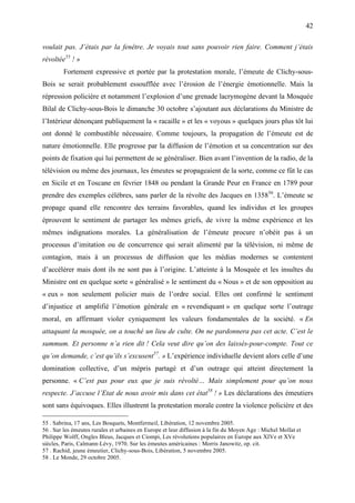 42

voulait pas. J’étais par la fenêtre. Je voyais tout sans pouvoir rien faire. Comment j’étais
révoltée55 ! »
        Fortement expressive et portée par la protestation morale, l’émeute de Clichy-sous-
Bois se serait probablement essoufflée avec l’érosion de l’énergie émotionnelle. Mais la
répression policière et notamment l’explosion d’une grenade lacrymogène devant la Mosquée
Bilal de Clichy-sous-Bois le dimanche 30 octobre s’ajoutant aux déclarations du Ministre de
l’Intérieur dénonçant publiquement la « racaille » et les « voyous » quelques jours plus tôt lui
ont donné le combustible nécessaire. Comme toujours, la propagation de l’émeute est de
nature émotionnelle. Elle progresse par la diffusion de l’émotion et sa concentration sur des
points de fixation qui lui permettent de se généraliser. Bien avant l’invention de la radio, de la
télévision ou même des journaux, les émeutes se propageaient de la sorte, comme ce fût le cas
en Sicile et en Toscane en février 1848 ou pendant la Grande Peur en France en 1789 pour
prendre des exemples célèbres, sans parler de la révolte des Jacques en 135856. L’émeute se
propage quand elle rencontre des terrains favorables, quand les individus et les groupes
éprouvent le sentiment de partager les mêmes griefs, de vivre la même expérience et les
mêmes indignations morales. La généralisation de l’émeute procure n’obéit pas à un
processus d’imitation ou de concurrence qui serait alimenté par la télévision, ni même de
contagion, mais à un processus de diffusion que les médias modernes se contentent
d’accélérer mais dont ils ne sont pas à l’origine. L’atteinte à la Mosquée et les insultes du
Ministre ont en quelque sorte « généralisé » le sentiment du « Nous » et de son opposition au
« eux » non seulement policier mais de l’ordre social. Elles ont confirmé le sentiment
d’injustice et amplifié l’émotion générale en « revendiquant » en quelque sorte l’outrage
moral, en affirmant violer cyniquement les valeurs fondamentales de la société. « En
attaquant la mosquée, on a touché un lieu de culte. On ne pardonnera pas cet acte. C’est le
summum. Et personne n’a rien dit ! Cela veut dire qu’on des laissés-pour-compte. Tout ce
qu’on demande, c’est qu’ils s’excusent57. » L’expérience individuelle devient alors celle d’une
domination collective, d’un mépris partagé et d’un outrage qui atteint directement la
personne. « C’est pas pour eux que je suis révolté… Mais simplement pour qu’on nous
respecte. J’accuse l’Etat de nous avoir mis dans cet état58 ! » Les déclarations des émeutiers
sont sans équivoques. Elles illustrent la protestation morale contre la violence policière et des

55 . Sabrina, 17 ans, Les Bosquets, Montfermeil, Libération, 12 novembre 2005.
56 . Sur les émeutes rurales et urbaines en Europe et leur diffusion à la fin du Moyen Age : Michel Mollat et
Philippe Wolff, Ongles Bleus, Jacques et Ciompi, Les révolutions populaires en Europe aux XIVe et XVe
siècles, Paris, Calmann-Lévy, 1970. Sur les émeutes américaines : Morris Janowitz, op. cit.
57 . Rachid, jeune émeutier, Clichy-sous-Bois, Libération, 5 novembre 2005.
58 . Le Monde, 29 octobre 2005.
 