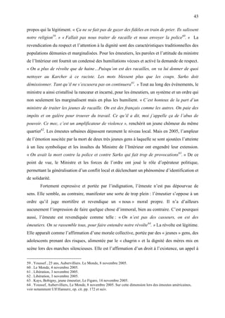 43

propos qui la légitiment. « Ça ne se fait pas de gazer des fidèles en train de prier. Ils salissent
notre religion59. » « Fallait pas nous traiter de racaille et nous envoyer la police60. » La
revendication du respect et l’attention à la dignité sont des caractéristiques traditionnelles des
populations démunies et marginalisées. Pour les émeutiers, les paroles et l’attitude du ministre
de l’Intérieur ont fournit un condensé des humiliations vécues et activé la demande de respect.
« On a plus de révolte que de haine…Puisqu’on est des racailles, on va lui donner de quoi
nettoyer au Karcher à ce raciste. Les mots blessent plus que les coups. Sarko doit
démissionner. Tant qu’il ne s’excusera pas on continuera61. » Tout au long des événements, le
ministre a ainsi cristallisé la rancœur et incarné, pour les émeutiers, un système et un ordre qui
non seulement les marginalisent mais en plus les humilient. « C’est honteux de la part d’un
ministre de traiter les jeunes de racaille. On est des français comme les autres. On paie des
impôts et on galère pour trouver du travail. Ce qu’il a dit, moi j’appelle ça de l’abus de
pouvoir. Ce mec, c’est un amplificateur de violence », renchérit un jeune chômeur du même
quartier62. Les émeutes urbaines dépassent rarement le niveau local. Mais en 2005, l’ampleur
de l’émotion suscitée par la mort de deux très jeunes gens à laquelle se sont ajoutées l’atteinte
à un lieu symbolique et les insultes du Ministre de l’Intérieur ont engendré leur extension.
« On avait la mort contre la police et contre Sarko qui fait trop de provocations63. » De ce
point de vue, le Ministre et les forces de l’ordre ont joué le rôle d’opérateur politique,
permettant la généralisation d’un conflit local et déclenchant un phénomène d’identification et
de solidarité.
        Fortement expressive et portée par l’indignation, l’émeute n’est pas dépourvue de
sens. Elle semble, au contraire, manifester une sorte de trop plein : l’émeutier s’oppose à un
ordre qu’il juge mortifère et revendique un « nous » moral propre. Il n’a d’ailleurs
aucunement l’impression de faire quelque chose d’immoral, bien au contraire. C’est pourquoi
aussi, l’émeute est revendiquée comme telle : « On n’est pas des casseurs, on est des
émeutiers. On se rassemble tous, pour faire entendre notre révolte64. » La révolte est légitime.
Elle apparaît comme l’affirmation d’une morale collective, portée par des « jeunes » gens, des
adolescents prenant des risques, alimentée par le « chagrin » et la dignité des mères mis en
scène lors des marches silencieuses. Elle est l’affirmation d’un droit à l’existence, un appel à


59 . Youssef , 25 ans, Aubervilliers. Le Monde, 8 novembre 2005.
60 . Le Monde, 4 novembre 2005.
61 . Libération, 3 novembre 2005.
62 . Libération, 3 novembre 2005.
63 . Kays, Bobigny, jeune émeutier, Le Figaro, 14 novembre 2005.
64 . Youssef, Aubervilliers, Le Monde, 8 novembre 2005. Sur cette dimension lors des émeutes américaines,
voir notamment Ulf Hannerz, op. cit. pp. 172 et suiv.
 