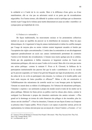 44

la solidarité et à l’unité de la vie sociale. Mais à la différence d’une grève ou d’une
manifestation, elle ne vise pas un adversaire social et ne porte pas de revendications
négociables. En d’autres termes, elle déborde le système social et politique par sa dimension
morale et par l’usage de la violence pour mettre directement en cause un ordre « mortifère » et
cynique parce qu’empêchant de vivre.




        4. Violence et « rationalité ».
        De façon traditionnelle, les mouvements sociaux et les protestations collectives
mettent en cause un équilibre du pouvoir ou la distribution de ressources. Dans les pays
démocratiques, ils s’organisent le long de canaux institutionnels et même les conflits marqués
par l’usage de moyens plus ou moins violents restent largement encadrés et limités par
l’acceptation des règles conventionnelles. L’entrée dans la contestation et son développement
supposent paradoxalement un accès aux canaux institutionnels permettant de construire
l’action et de formuler des revendications. L’émeute nous écarte quelque peu de ce schéma.
Portée par des populations à faibles ressources et largement exclues de l’accès aux
mécanismes politiques, elle met en cause l’ordre civil et social. Mais elle n’en reste pas moins
une action politique : comme le notaient F. Piven et R. Cloward, la faiblesse de la
participation institutionnelle des pauvres fait que la seule « contribution » à la vie sociale
qu’ils peuvent suspendre, (à l’instar d’un gréviste bloquant une ligne de production), est celle
du calme de la vie civile en participant à des émeutes. La violence et le trouble public sont
leurs seuls moyens de luttes possibles et efficaces65. Même si elle est consécutive à
l’affaiblissement des mécanismes de contrôle social ou à une brusque perte de légitimité,
l’émeute ne saurait donc se réduire à la délinquance. En l’absence de mécanismes politiques,
l’émeutier « exprime » ses sentiments à propos du monde social et tente de les mettre sur la
place publique. Détruire les biens privés ou publics rend les choses plus claires, comme le
soulignait Lee Rainwater à propos des émeutiers américains des années soixante : « Plus
grand est le dommage en termes de coûts financiers des pillages et des incendies, plus les
choses ont été clarifiées66. » Pour les émeutiers, l’émeute est une façon d’entrer ou d’imposer
sa présence dans l’espace public. Privés d’accès à cet espace et peut-être surtout, privés de
représentation, la violence devient pour eux un moyen de « forcer l’entrée », d’exister. « C’est


65 . Frances F Piven & Richard A Cloward, Poor People’s Movement : Why They Succeed, How They Fail,
New York, Vintage Books, 1977.
66 . Lee Rainwater, op. cit.
 