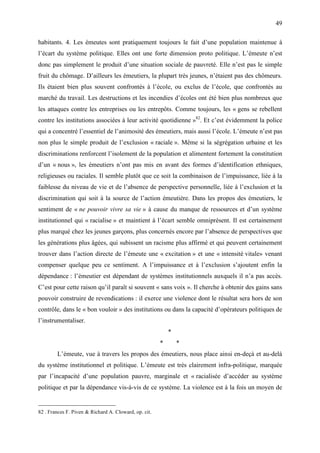 49

habitants. 4. Les émeutes sont pratiquement toujours le fait d’une population maintenue à
l’écart du système politique. Elles ont une forte dimension proto politique. L’émeute n’est
donc pas simplement le produit d’une situation sociale de pauvreté. Elle n’est pas le simple
fruit du chômage. D’ailleurs les émeutiers, la plupart très jeunes, n’étaient pas des chômeurs.
Ils étaient bien plus souvent confrontés à l’école, ou exclus de l’école, que confrontés au
marché du travail. Les destructions et les incendies d’écoles ont été bien plus nombreux que
les attaques contre les entreprises ou les entrepôts. Comme toujours, les « gens se rebellent
contre les institutions associées à leur activité quotidienne »82. Et c’est évidemment la police
qui a concentré l’essentiel de l’animosité des émeutiers, mais aussi l’école. L’émeute n’est pas
non plus le simple produit de l’exclusion « raciale ». Même si la ségrégation urbaine et les
discriminations renforcent l’isolement de la population et alimentent fortement la constitution
d’un « nous », les émeutiers n’ont pas mis en avant des formes d’identification ethniques,
religieuses ou raciales. Il semble plutôt que ce soit la combinaison de l’impuissance, liée à la
faiblesse du niveau de vie et de l’absence de perspective personnelle, liée à l’exclusion et la
discrimination qui soit à la source de l’action émeutière. Dans les propos des émeutiers, le
sentiment de « ne pouvoir vivre sa vie » à cause du manque de ressources et d’un système
institutionnel qui « racialise » et maintient à l’écart semble omniprésent. Il est certainement
plus marqué chez les jeunes garçons, plus concernés encore par l’absence de perspectives que
les générations plus âgées, qui subissent un racisme plus affirmé et qui peuvent certainement
trouver dans l’action directe de l’émeute une « excitation » et une « intensité vitale» venant
compenser quelque peu ce sentiment. A l’impuissance et à l’exclusion s’ajoutent enfin la
dépendance : l’émeutier est dépendant de systèmes institutionnels auxquels il n’a pas accès.
C’est pour cette raison qu’il paraît si souvent « sans voix ». Il cherche à obtenir des gains sans
pouvoir construire de revendications : il exerce une violence dont le résultat sera hors de son
contrôle, dans le « bon vouloir » des institutions ou dans la capacité d’opérateurs politiques de
l’instrumentaliser.
                                                           *
                                                       *       *
        L’émeute, vue à travers les propos des émeutiers, nous place ainsi en-deçà et au-delà
du système institutionnel et politique. L’émeute est très clairement infra-politique, marquée
par l’incapacité d’une population pauvre, marginale et « racialisée d’accéder au système
politique et par la dépendance vis-à-vis de ce système. La violence est à la fois un moyen de


82 . Frances F. Piven & Richard A. Cloward, op. cit.
 