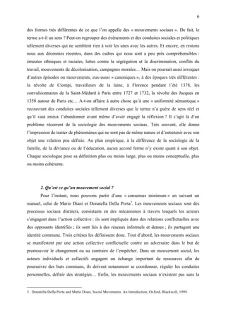 6

des formes très différentes de ce que l’on appelle des « mouvements sociaux ». De fait, le
terme a-t-il un sens ? Peut-on regrouper des événements et des conduites sociales et politiques
tellement diverses qui ne semblent rien à voir les unes avec les autres. Et encore, en restons
nous aux décennies récentes, dans des cadres qui nous sont a peu près compréhensibles :
émeutes ethniques et raciales, luttes contre la ségrégation et la discrimination, conflits du
travail, mouvements de décolonisation, campagnes morales… Mais on pourrait aussi invoquer
d’autres épisodes ou mouvements, eux-aussi « canoniques », à des époques très différentes :
la révolte de Ciompi, travailleurs de la laine, à Florence pendant l’été 1378, les
convulsionnaires de la Saint-Médard à Paris entre 1727 et 1732, la révolte des Jacques en
1358 autour de Paris etc… A-t-on affaire à autre chose qu’à une « uniformité sémantique »
recouvrant des conduites sociales tellement diverses que le terme n’a guère de sens réel et
qu’il vaut mieux l’abandonner avant même d’avoir engagé la réflexion ? Il s’agit là d’un
problème récurrent de la sociologie des mouvements sociaux. Très souvent, elle donne
l’impression de traiter de phénomènes qui ne sont pas de même nature et d’entretenir avec son
objet une relation peu définie. Au plan empirique, à la différence de la sociologie de la
famille, de la déviance ou de l’éducation, aucun accord ferme n’y existe quant à son objet.
Chaque sociologue pose sa définition plus ou moins large, plus ou moins conceptuelle, plus
ou moins cohérente.




        2. Qu’est ce qu’un mouvement social ?
        Pour l’instant, nous pouvons partir d’une « consensus minimum » en suivant un
manuel, celui de Mario Diani et Donatella Della Porta3. Les mouvements sociaux sont des
processus sociaux distincts, consistants en des mécanismes à travers lesquels les acteurs
s’engagent dans l’action collective : ils sont impliqués dans des relations conflictuelles avec
des opposants identifiés ; ils sont liés à des réseaux informels et denses ; ils partagent une
identité commune. Trois critères les définissent donc. Tout d’abord, les mouvements sociaux
se manifestent par une action collective conflictuelle contre un adversaire dans le but de
promouvoir le changement ou au contraire de l’empêcher. Dans un mouvement social, les
acteurs individuels et collectifs engagent un échange important de ressources afin de
poursuivre des buts communs, ils doivent notamment se coordonner, réguler les conduites
personnelles, définir des stratégies… Enfin, les mouvements sociaux n’existent pas sans la


3 . Donatella Della Porta and Mario Diani, Social Movements. An Introduction, Oxford, Blackwell, 1999.
 