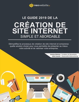 LE GUIDE 2019 DE LA
CRÉATION DE
SITE INTERNET
SIMPLE ET ABORDABLE
Démystifiez le processus de création de site internet et comprenez
quelle solution choisir pour vous permettre de présenter au mieux
votre activité et de valoriser votre entreprise.
Antoine Générau – Fondateur de Neowebsite
Julien Louerat – Responsable Webmarketing
 