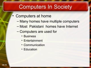Computers In Society
        • Computers at home
          – Many homes have multiple computers
          – Most Pakistani homes have Internet
          – Computers are used for
            •   Business
            •   Entertainment
            •   Communication
            •   Education




1A-13
 