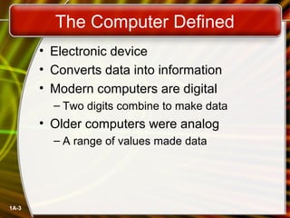 The Computer Defined
       • Electronic device
       • Converts data into information
       • Modern computers are digital
         – Two digits combine to make data
       • Older computers were analog
         – A range of values made data




1A-3
 