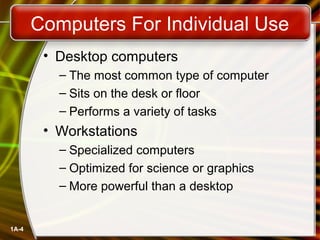 Computers For Individual Use
        • Desktop computers
          – The most common type of computer
          – Sits on the desk or floor
          – Performs a variety of tasks
        • Workstations
          – Specialized computers
          – Optimized for science or graphics
          – More powerful than a desktop


1A-4
 