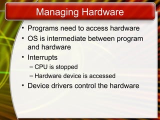 Managing Hardware
• Programs need to access hardware
• OS is intermediate between program
and hardware
• Interrupts
– CPU is stopped
– Hardware device is accessed
• Device drivers control the hardware
 