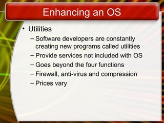 Enhancing an OS
• Utilities
– Software developers are constantly
creating new programs called utilities
– Provide services not included with OS
– Goes beyond the four functions
– Firewall, anti-virus and compression
– Prices vary
 