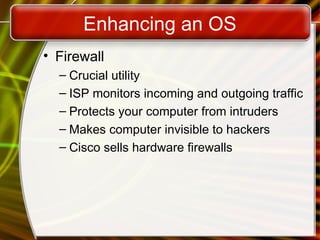 Enhancing an OS
• Firewall
– Crucial utility
– ISP monitors incoming and outgoing traffic
– Protects your computer from intruders
– Makes computer invisible to hackers
– Cisco sells hardware firewalls
 