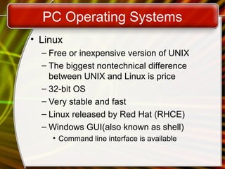 PC Operating Systems
• Linux
– Free or inexpensive version of UNIX
– The biggest nontechnical difference
between UNIX and Linux is price
– 32-bit OS
– Very stable and fast
– Linux released by Red Hat (RHCE)
– Windows GUI(also known as shell)
• Command line interface is available
 