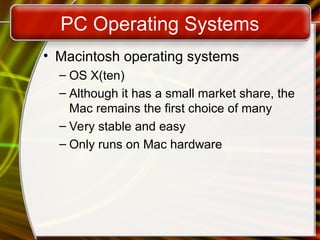 PC Operating Systems
• Macintosh operating systems
– OS X(ten)
– Although it has a small market share, the
Mac remains the first choice of many
– Very stable and easy
– Only runs on Mac hardware
 
