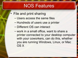 NOS Features
• File and print sharing
– Users access the same files
– Hundreds of users use a printer
– Different OS can interact
– work in a small office, want to share a
printer connected to your desktop computer
with your coworkers, can do this, whether
you are running Windows, Linux, or Mac
OS X
 