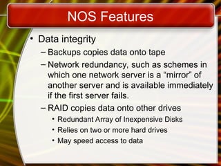 NOS Features
• Data integrity
– Backups copies data onto tape
– Network redundancy, such as schemes in
which one network server is a “mirror” of
another server and is available immediately
if the first server fails.
– RAID copies data onto other drives
• Redundant Array of Inexpensive Disks
• Relies on two or more hard drives
• May speed access to data
 