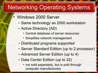 Networking Operating Systems
• Windows 2000 Server
– Same technology as 2000 workstation
– Active Directory (AD)
• Central database of server resources
• Simplifies network management
– Distributed programs supported
– Server Standard Edition (up to 2 processor)
– Advanced Server Edition (up to 4)
– Data Center Edition (up to 32)
• not sold separately, but is sold through
computer manufacturers
 