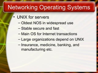 Networking Operating Systems
• UNIX for servers
– Oldest NOS in widespread use
– Stable secure and fast
– Main OS for Internet transactions
– Large organizations depend on UNIX
– Insurance, medicine, banking, and
manufacturing etc.
 