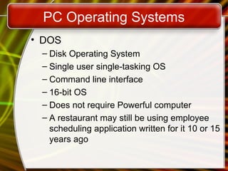 PC Operating Systems
• DOS
– Disk Operating System
– Single user single-tasking OS
– Command line interface
– 16-bit OS
– Does not require Powerful computer
– A restaurant may still be using employee
scheduling application written for it 10 or 15
years ago
 