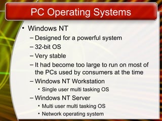 PC Operating Systems
• Windows NT
– Designed for a powerful system
– 32-bit OS
– Very stable
– It had become too large to run on most of
the PCs used by consumers at the time
– Windows NT Workstation
• Single user multi tasking OS
– Windows NT Server
• Multi user multi tasking OS
• Network operating system
 