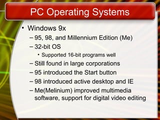PC Operating Systems
• Windows 9x
– 95, 98, and Millennium Edition (Me)
– 32-bit OS
• Supported 16-bit programs well
– Still found in large corporations
– 95 introduced the Start button
– 98 introduced active desktop and IE
– Me(Melinium) improved multimedia
software, support for digital video editing
 