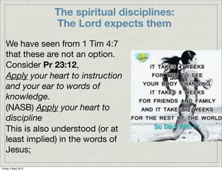 The spiritual disciplines:
                    The Lord expects them
   We have seen from 1 Tim 4:7
   that these are not an option.
   Consider Pr 23:12,
   Apply your heart to instruction
   and your ear to words of
   knowledge.
   (NASB) Apply your heart to
   discipline
   This is also understood (or at
   least implied) in the words of
   Jesus;
Friday 4 May 2012
 