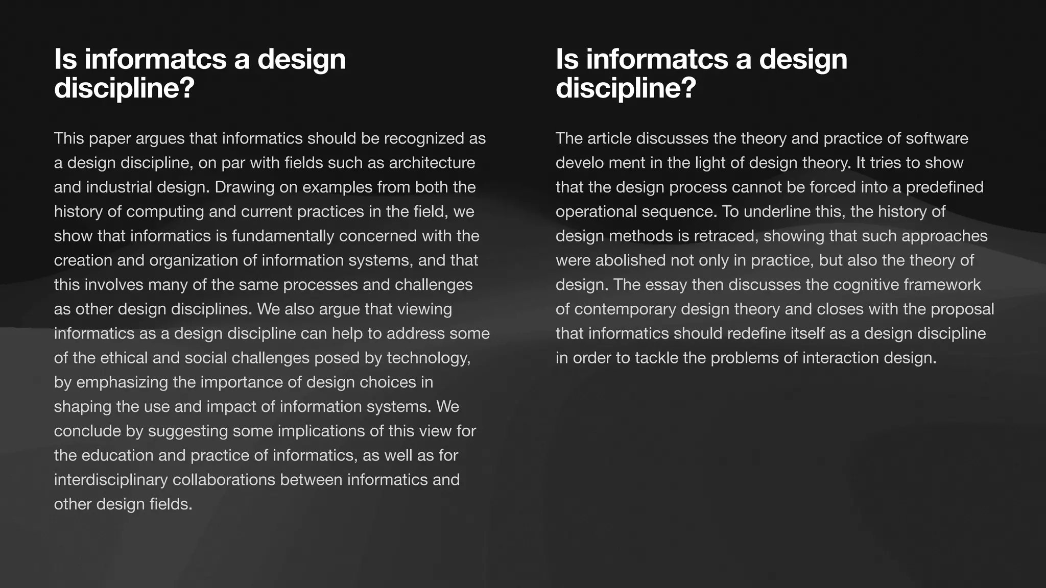 The article discusses the theory and practice of software
develo ment in the light of design theory. It tries to show
that the design process cannot be forced into a prede
fi
ned
operational sequence. To underline this, the history of
design methods is retraced, showing that such approaches
were abolished not only in practice, but also the theory of
design. The essay then discusses the cognitive framework
of contemporary design theory and closes with the proposal
that informatics should rede
fi
ne itself as a design discipline
in order to tackle the problems of interaction design.
This paper argues that informatics should be recognized as
a design discipline, on par with
fi
elds such as architecture
and industrial design. Drawing on examples from both the
history of computing and current practices in the
fi
eld, we
show that informatics is fundamentally concerned with the
creation and organization of information systems, and that
this involves many of the same processes and challenges
as other design disciplines. We also argue that viewing
informatics as a design discipline can help to address some
of the ethical and social challenges posed by technology,
by emphasizing the importance of design choices in
shaping the use and impact of information systems. We
conclude by suggesting some implications of this view for
the education and practice of informatics, as well as for
interdisciplinary collaborations between informatics and
other design
fi
elds.
Is informatcs a design
discipline?
Is informatcs a design
discipline?
 