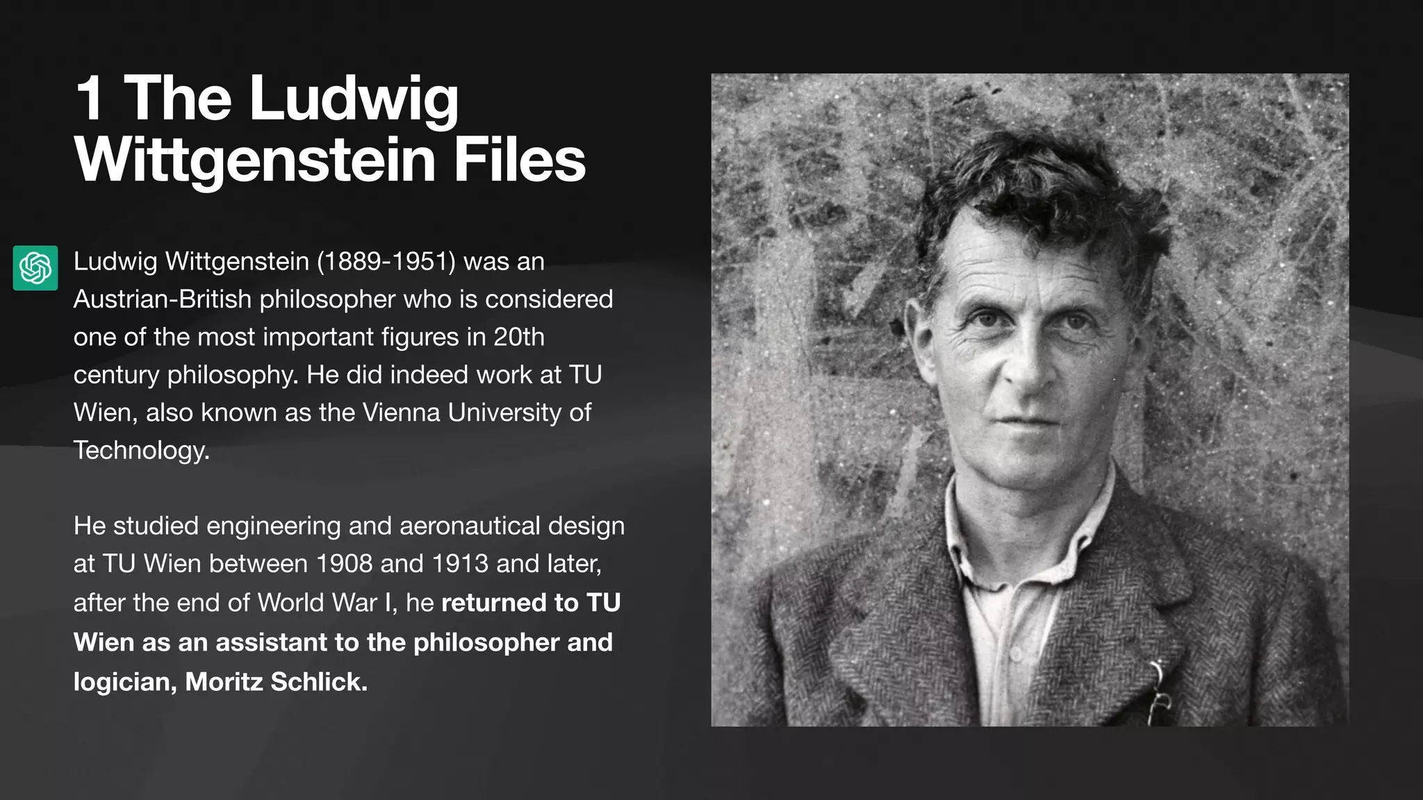 1 The Ludwig
Wittgenstein Files
Ludwig Wittgenstein (1889-1951) was an
Austrian-British philosopher who is considered
one of the most important
fi
gures in 20th
century philosophy. He did indeed work at TU
Wien, also known as the Vienna University of
Technology.
He studied engineering and aeronautical design
at TU Wien between 1908 and 1913 and later,
after the end of World War I, he returned to TU
Wien as an assistant to the philosopher and
logician, Moritz Schlick.
 