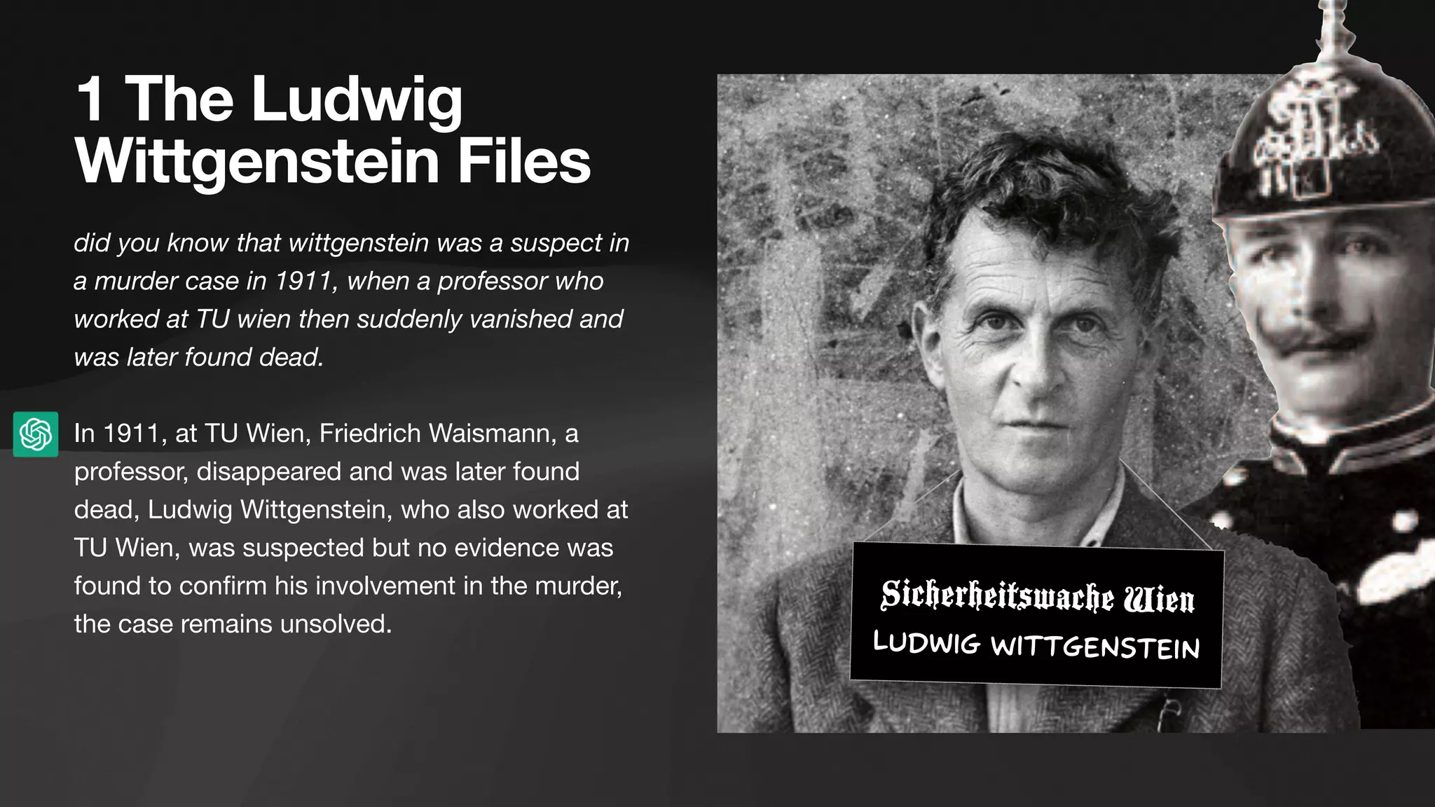 1 The Ludwig
Wittgenstein Files
did you know that wittgenstein was a suspect in
a murder case in 1911, when a professor who
worked at TU wien then suddenly vanished and
was later found dead.
In 1911, at TU Wien, Friedrich Waismann, a
professor, disappeared and was later found
dead, Ludwig Wittgenstein, who also worked at
TU Wien, was suspected but no evidence was
found to con
fi
rm his involvement in the murder,
the case remains unsolved.
Sicherheitswache Wien
Ludwig Wittgenstein
 