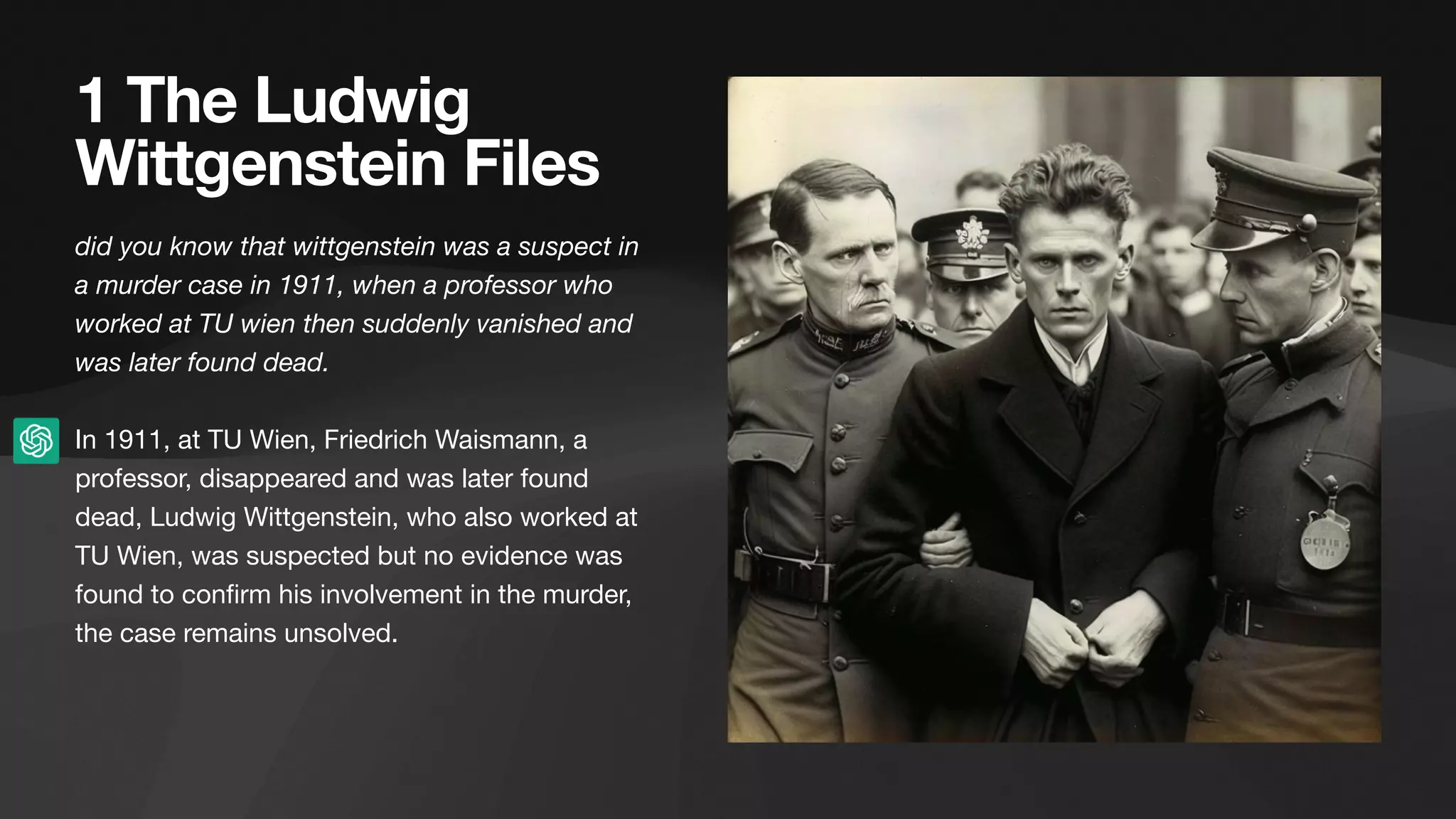1 The Ludwig
Wittgenstein Files
did you know that wittgenstein was a suspect in
a murder case in 1911, when a professor who
worked at TU wien then suddenly vanished and
was later found dead.
In 1911, at TU Wien, Friedrich Waismann, a
professor, disappeared and was later found
dead, Ludwig Wittgenstein, who also worked at
TU Wien, was suspected but no evidence was
found to con
fi
rm his involvement in the murder,
the case remains unsolved.
 